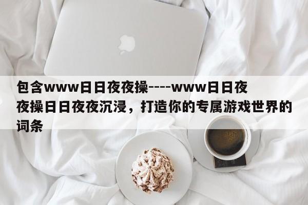 包含www日日夜夜操----www日日夜夜操日日夜夜沉浸,打造你的专属游戏世界的词条