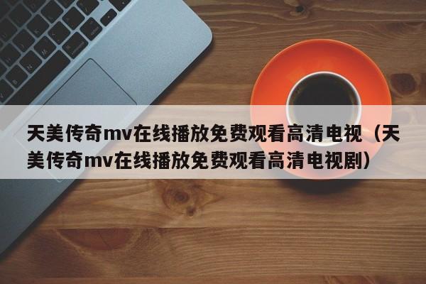 天美传奇mv在线播放免费观看高清电视（天美传奇mv在线播放免费观看高清电视剧）