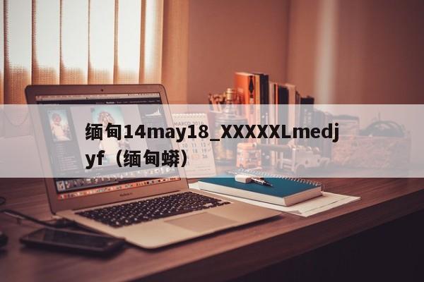 缅甸14may18_XXXXXLmedjyf（缅甸蟒）