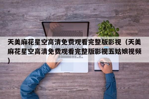 天美麻花星空高清免费观看完整版影视(天美麻花星空高清免费观看完整版影视五姑娘视频)