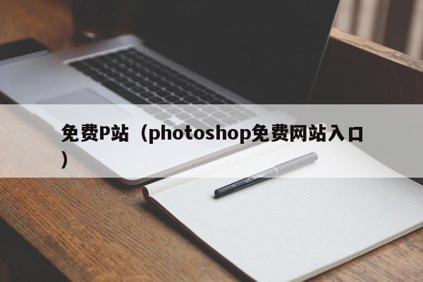 免费P站(photoshop免费网站入口)
