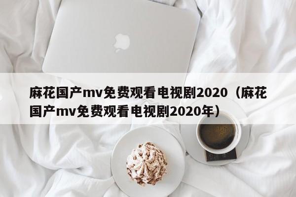 麻花国产mv免费观看电视剧2020（麻花国产mv免费观看电视剧2020年）