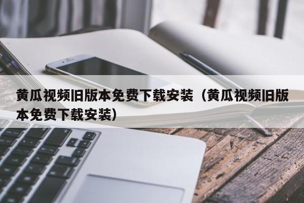 黄瓜视频旧版本免费下载安装（黄瓜视频旧版本免费下载安装）