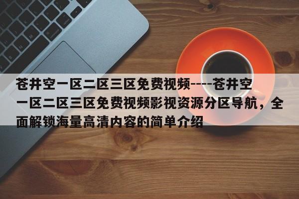 苍井空一区二区三区免费视频----苍井空一区二区三区免费视频影视资源分区导航，全面解锁海量高清内容的简单介绍