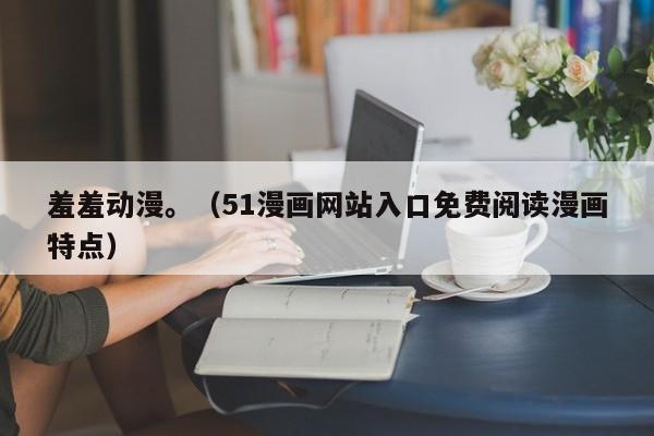 羞羞动漫。（51漫画网站入口免费阅读漫画特点）