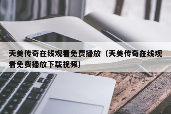 天美传奇在线观看免费播放（天美传奇在线观看免费播放下载视频）