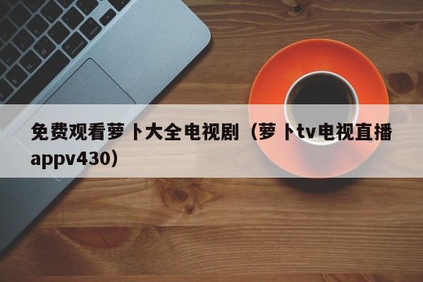 免费观看萝卜大全电视剧（萝卜tv电视直播appv430）