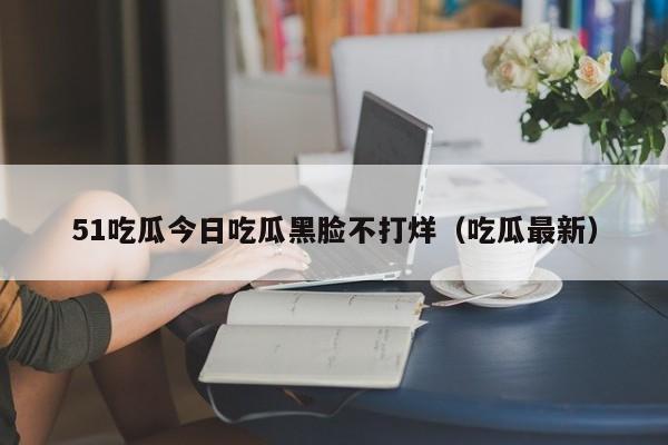 51吃瓜今日吃瓜黑脸不打烊（吃瓜最新）