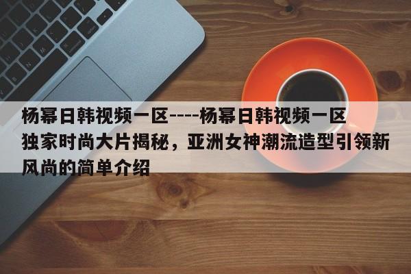 杨幂日韩视频一区----杨幂日韩视频一区独家时尚大片揭秘，亚洲女神潮流造型引领新风尚的简单介绍