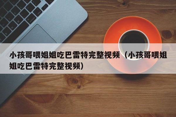 小孩哥喂姐姐吃巴雷特完整视频（小孩哥喂姐姐吃巴雷特完整视频）