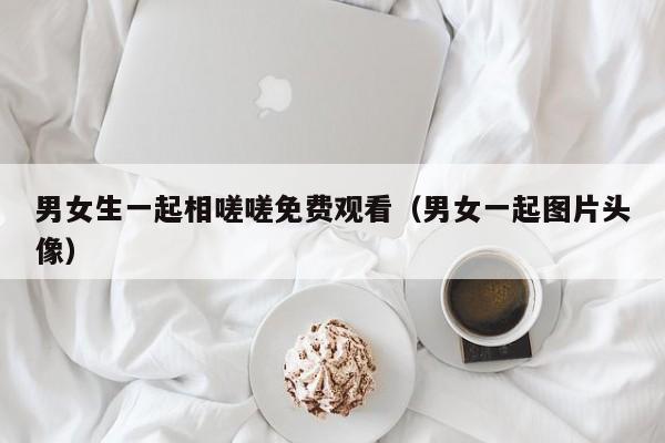 男女生一起相嗟嗟免费观看（男女一起图片头像）
