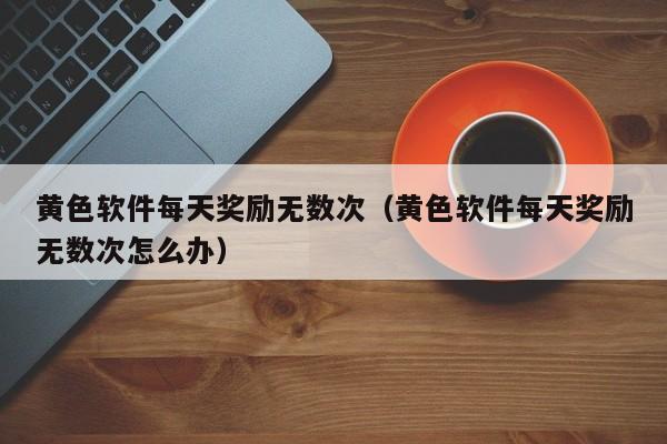 黄色软件每天奖励无数次(黄色软件每天奖励无数次怎么办)