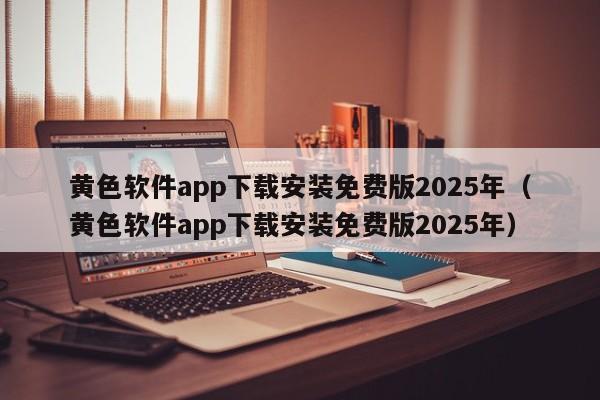 黄色软件app下载安装免费版2025年（黄色软件app下载安装免费版2025年）