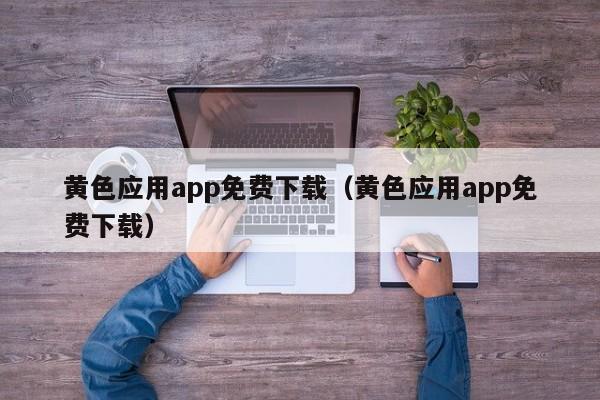黄色应用app免费下载（黄色应用app免费下载）