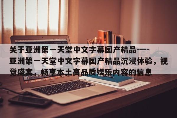 关于亚洲第一天堂中文字幕国产精品----亚洲第一天堂中文字幕国产精品沉浸体验，视觉盛宴，畅享本土高品质娱乐内容的信息