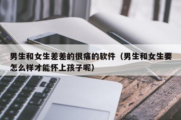 男生和女生差差的很痛的软件（男生和女生要怎么样才能怀上孩子呢）