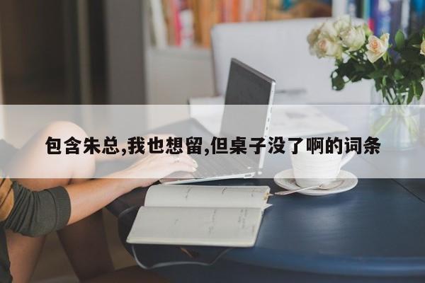 包含朱总,我也想留,但桌子没了啊的词条