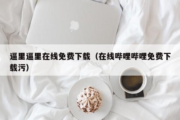 逼里逼里在线免费下载(在线哔哩哔哩免费下载污)