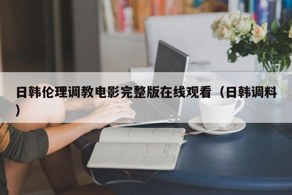 日韩伦理调教电影完整版在线观看（日韩调料）