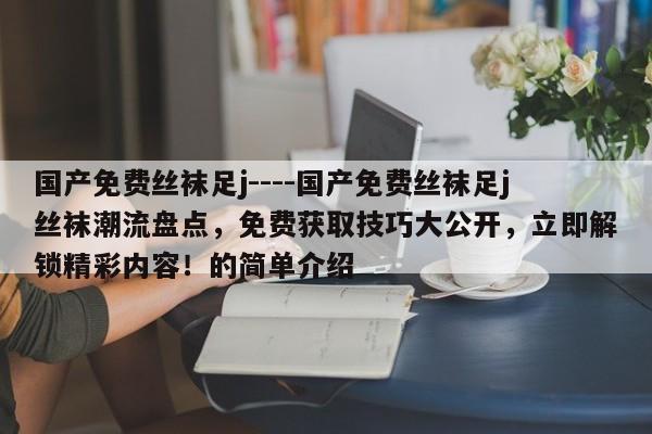 国产免费丝袜足j----国产免费丝袜足j丝袜潮流盘点，免费获取技巧大公开，立即解锁精彩内容！的简单介绍