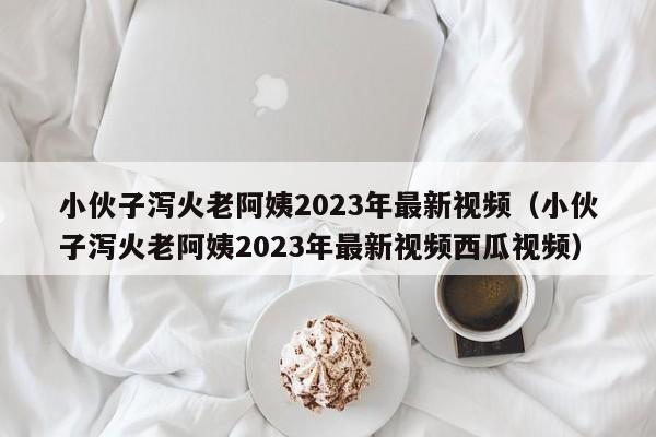 小伙子泻火老阿姨2023年最新视频（小伙子泻火老阿姨2023年最新视频西瓜视频）
