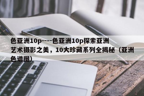 色亚洲10p----色亚洲10p探索亚洲艺术摄影之美，10大珍藏系列全揭秘（亚洲色谱图）
