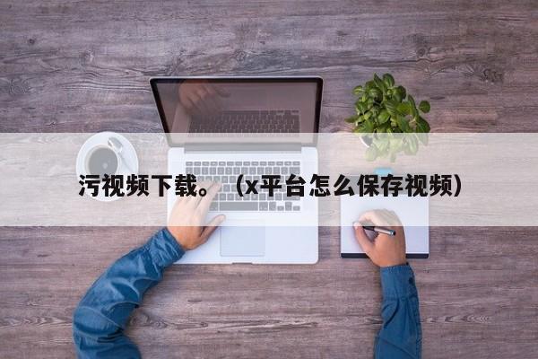 污视频下载。（x平台怎么保存视频）