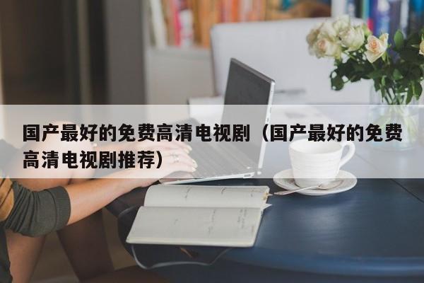 国产最好的免费高清电视剧（国产最好的免费高清电视剧推荐）