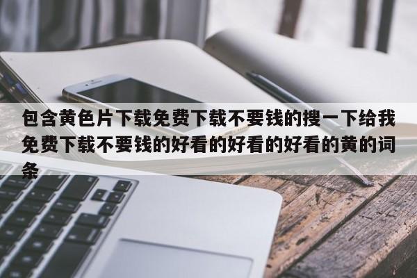 包含黄色片下载免费下载不要钱的搜一下给我免费下载不要钱的好看的好看的好看的黄的词条