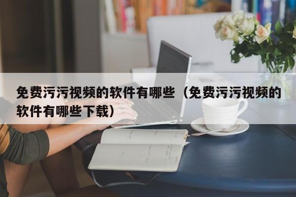 免费污污视频的软件有哪些（免费污污视频的软件有哪些下载）