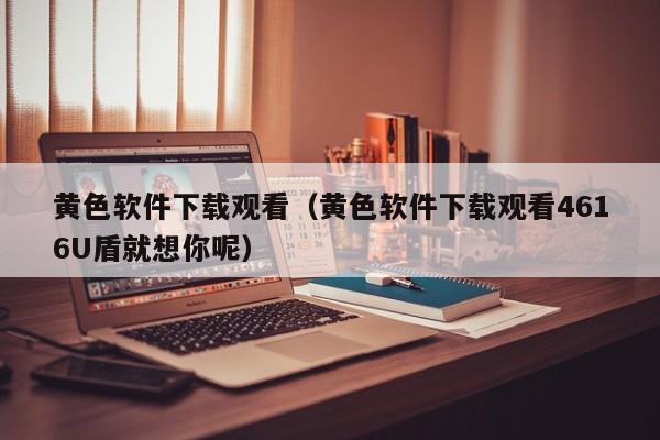 黄色软件下载观看（黄色软件下载观看4616U盾就想你呢）
