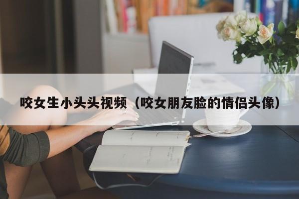 咬女生小头头视频（咬女朋友脸的情侣头像）