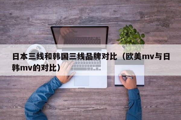 日本三线和韩国三线品牌对比(欧美mv与日韩mv的对比)