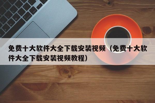 免费十大软件大全下载安装视频（免费十大软件大全下载安装视频教程）