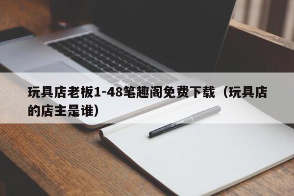 玩具店老板1-48笔趣阁免费下载（玩具店的店主是谁）