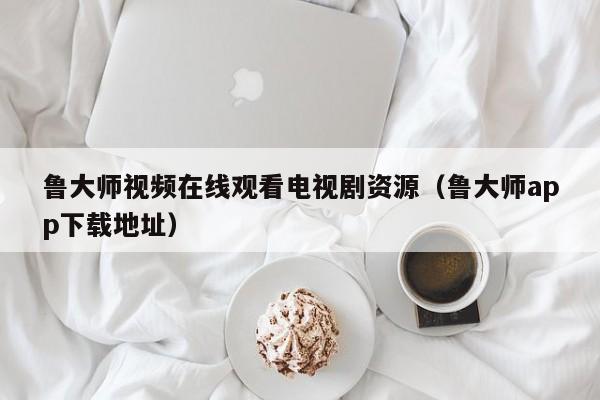 鲁大师视频在线观看电视剧资源（鲁大师app下载地址）