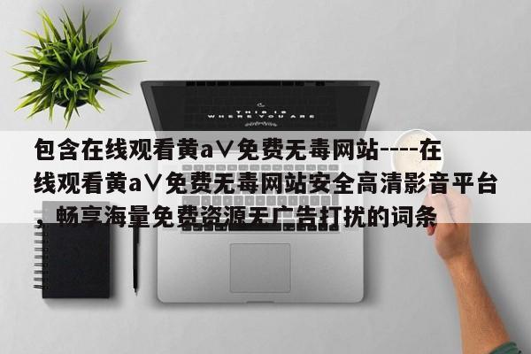 包含在线观看黄a∨免费无毒网站----在线观看黄a∨免费无毒网站安全高清影音平台，畅享海量免费资源无广告打扰的词条