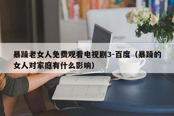 暴躁老女人免费观看电视剧3-百度（暴躁的女人对家庭有什么影响）