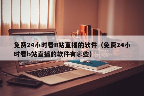 免费24小时看B站直播的软件（免费24小时看b站直播的软件有哪些）