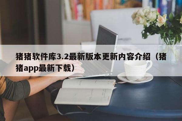 猪猪软件库3.2最新版本更新内容介绍（猪猪app最新下载）