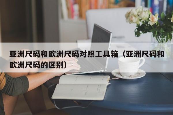 亚洲尺码和欧洲尺码对照工具箱(亚洲尺码和欧洲尺码的区别)