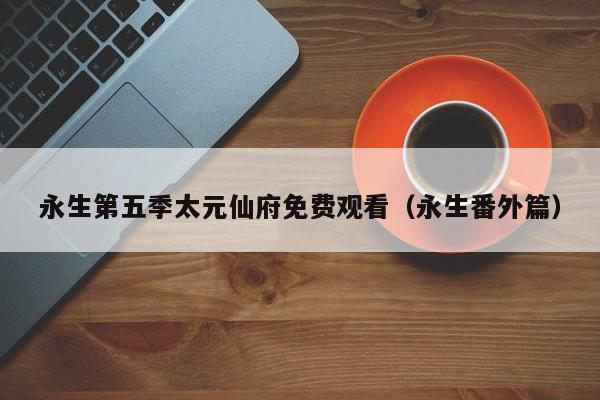 永生第五季太元仙府免费观看（永生番外篇）