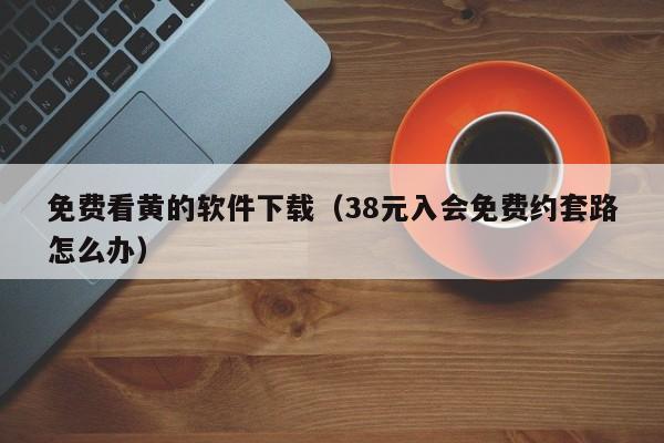 免费看黄的软件下载(38元入会免费约套路怎么办)