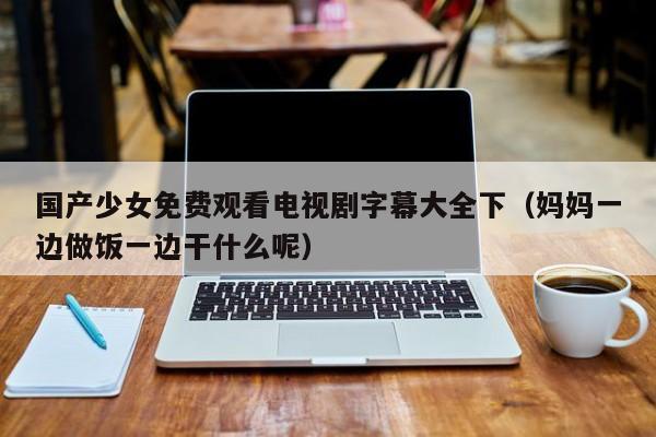 国产少女免费观看电视剧字幕大全下（妈妈一边做饭一边干什么呢）