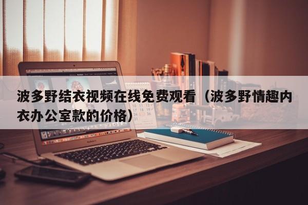 波多野结衣视频在线免费观看（波多野情趣内衣办公室款的价格）