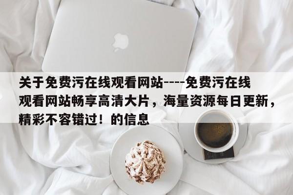 关于免费污在线观看网站----免费污在线观看网站畅享高清大片，海量资源每日更新，精彩不容错过！的信息
