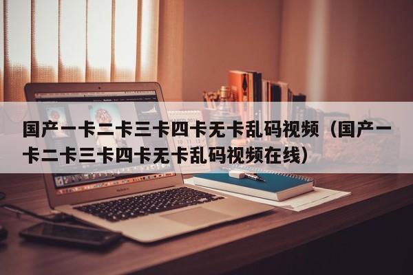 国产一卡二卡三卡四卡无卡乱码视频(国产一卡二卡三卡四卡无卡乱码视频在线)