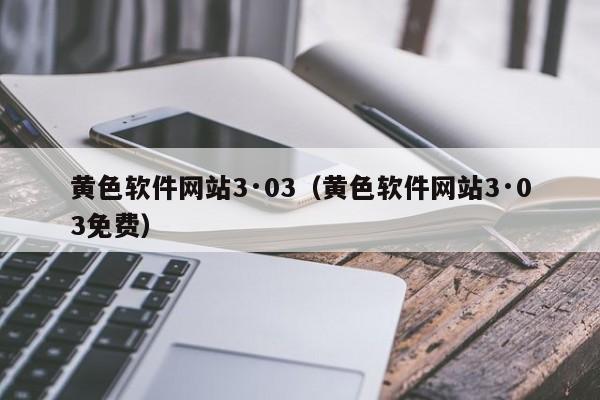 黄色软件网站3·03(黄色软件网站3·03免费)