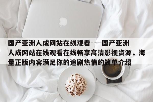 国产亚洲人成网站在线观看----国产亚洲人成网站在线观看在线畅享高清影视资源,海量正版内容满足你的追剧热情的简单介绍