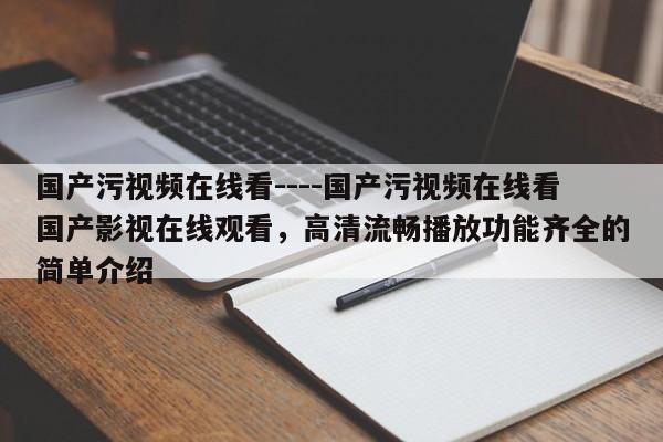 国产污视频在线看----国产污视频在线看国产影视在线观看,高清流畅播放功能齐全的简单介绍